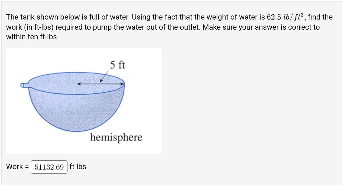 The tank shown below is full of water. Using the fact that the weight of water is 62.5 lb/ft³, find the
work (in ft-lbs) required to pump the water out of the outlet. Make sure your answer is correct to
within ten ft-lbs.
Work 51132.69 ft-lbs
5 ft
hemisphere