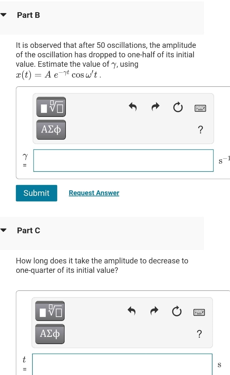 Part B
It is observed that after 50 oscillations, the amplitude
of the oscillation has dropped to one-half of its initial
value. Estimate the value of y, using
x(t) = A e
cos w't.
ΑΣφ
?
%3D
Submit
Request Answer
Part C
How long does it take the amplitude to decrease to
one-quarter of its initial value?
ΑΣφ
?
t
S
