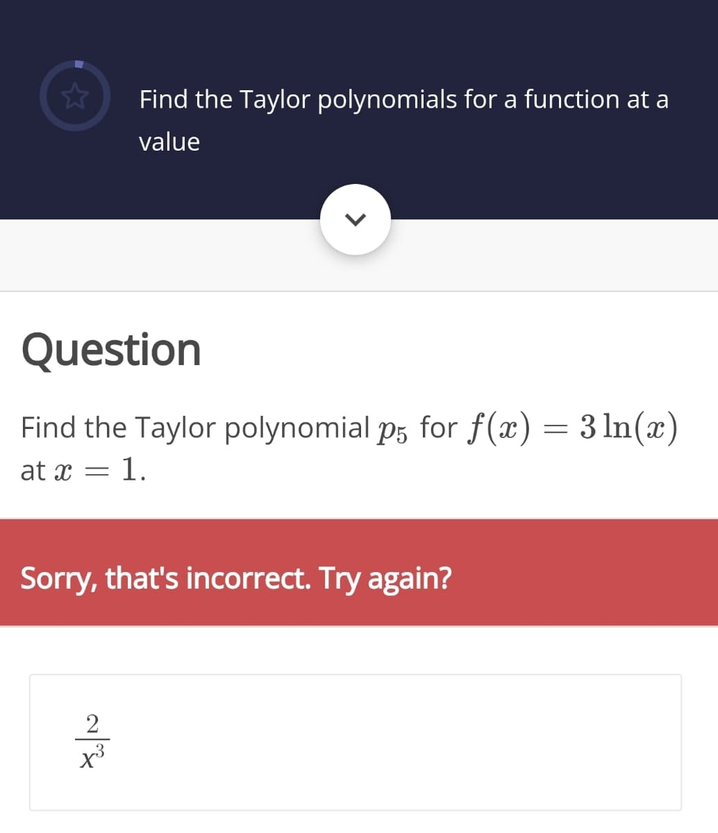 Find the Taylor polynomials for a function at a
value
Question
Find the Taylor polynomial p5 for f(x) = 3 ln(x)
at x = 1.
Sorry, that's incorrect. Try again?
