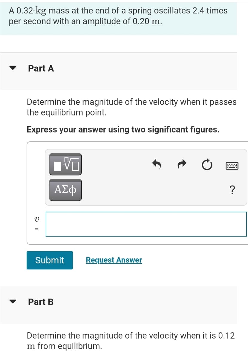 A 0.32-kg mass at the end of a spring oscillates 2.4 times
per second with an amplitude of 0.20 m.
▼
Part A
Determine the magnitude of the velocity when it passes
the equilibrium point.
Express your answer using two significant figures.
ΑΣΦ
?
%3D
Submit
Request Answer
Part B
Determine the magnitude of the velocity when it is 0.12
m from equilibrium.
