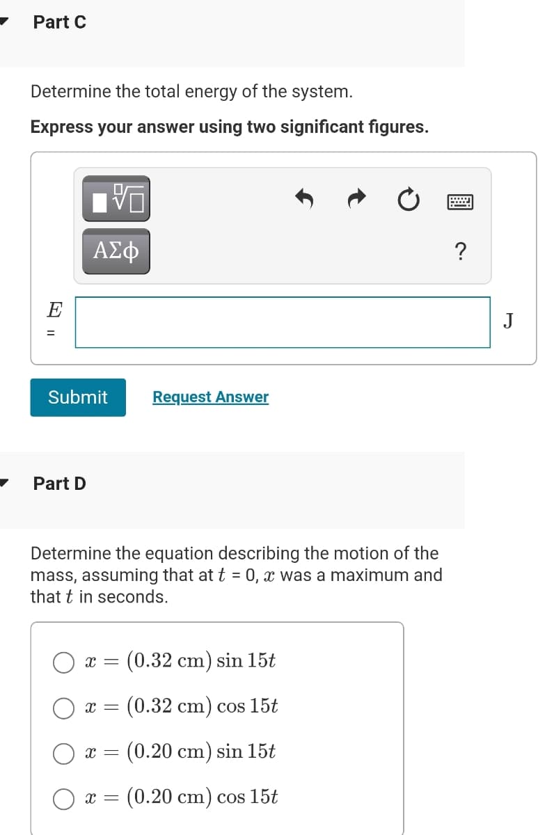 Part C
Determine the total energy of the system.
Express your answer using two significant figures.
ΑΣφ
?
E
J
Submit
Request Answer
Part D
Determine the equation describing the motion of the
mass, assuming that at t = 0, x was a maximum and
that t in seconds.
(0.32 cm) sin 15t
r =
(0.32 cm) cos 15t
(0.20 cm) sin 15t
O x =
(0.20 cm) cos 15t
