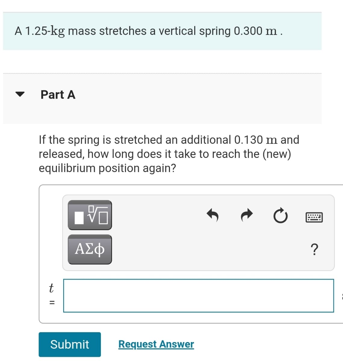 A 1.25-kg mass stretches a vertical spring 0.300 m .
Part A
If the spring is stretched an additional 0.130 m and
released, how long does it take to reach the (new)
equilibrium position again?
ΑΣφ
%3D
Submit
Request Answer
