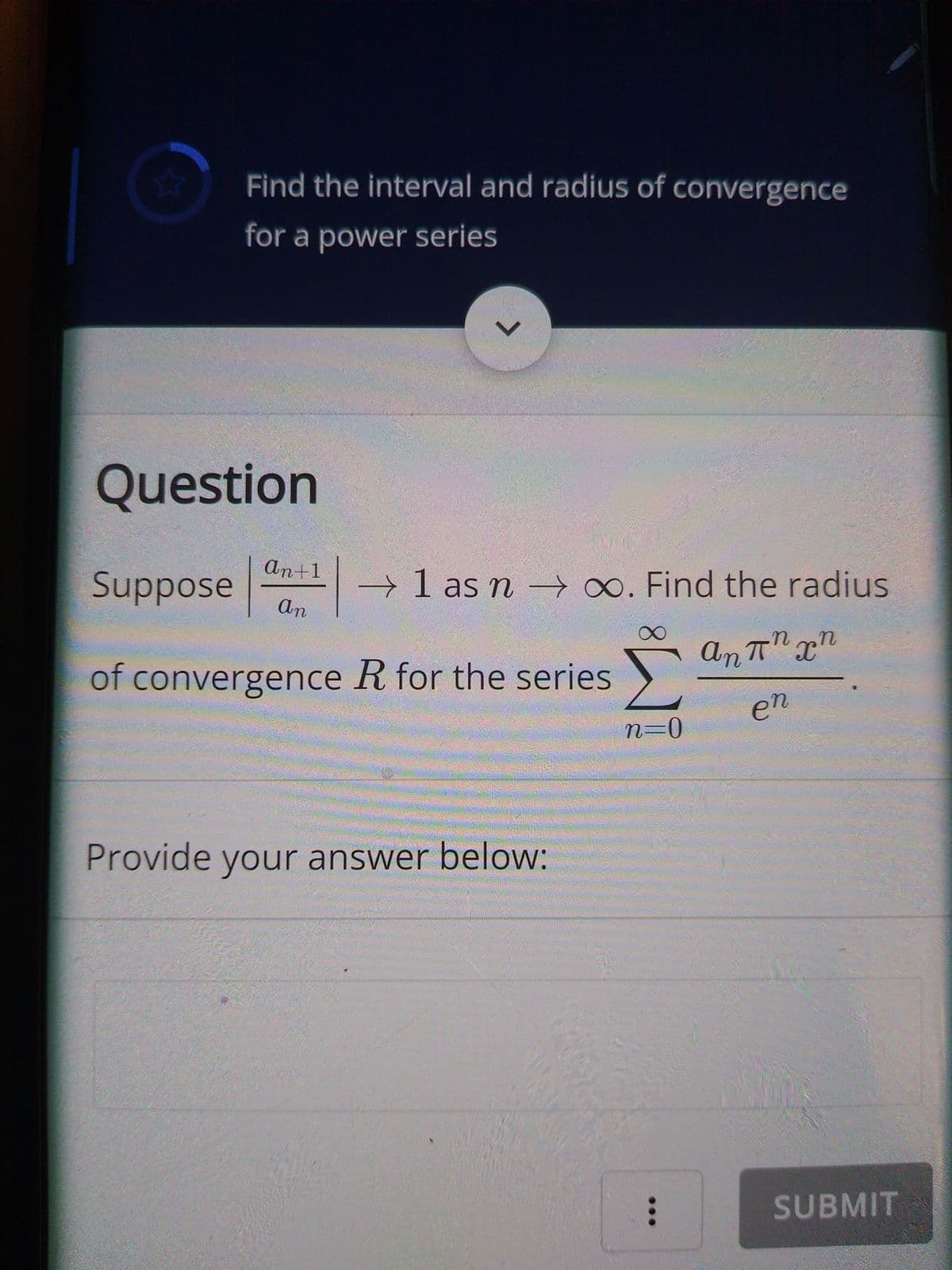 Find the interval and radius of convergence
for a power series
Question
An+1
Suppose
→ 1 as n – ∞. Find the radius
An
of convergence R for the series
en
n3D0
Provide your answer below:
SUBMIT
...
