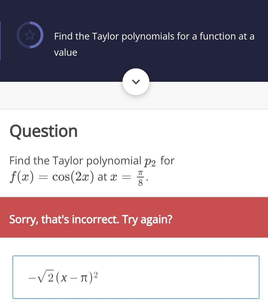 Find the Taylor polynomials for a function at a
value
Question
Find the Taylor polynomial p2 for
f(x) = cos(2x) at x
= .
8'
Sorry, that's incorrect. Try again?
-V2(x- 1)²
