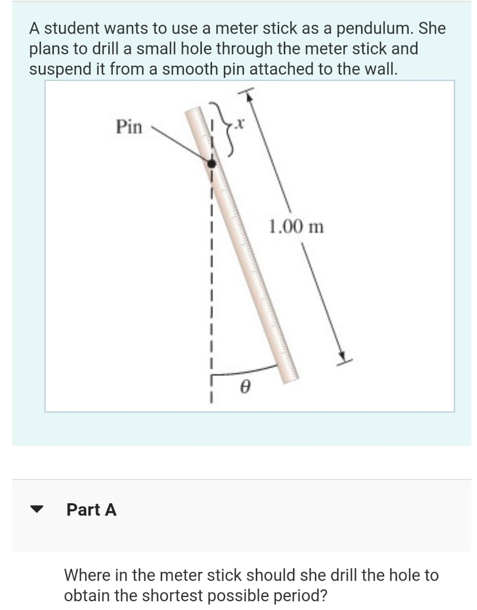 A student wants to use a meter stick as a pendulum. She
plans to drill a small hole through the meter stick and
suspend it from a smooth pin attached to the wall.
Pin
1.00 m
Part A
Where in the meter stick should she drill the hole to
obtain the shortest possible period?
