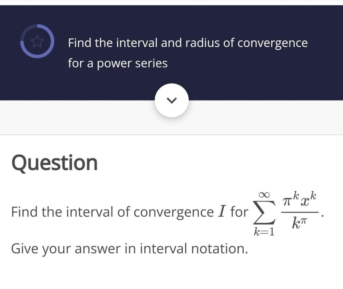Find the interval and radius of convergence
for a power series
Question
.k„k
Find the interval of convergence I for
kT
k=1
Give your answer in interval notation.
