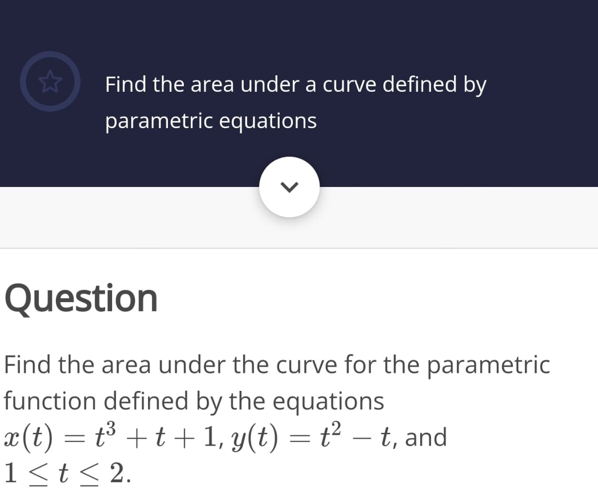 Find the area under a curve defined by
parametric equations
Question
Find the area under the curve for the parametric
function defined by the equations
x(t) = t³ + t + 1, y(t) = t² – t, and
1<t< 2.
