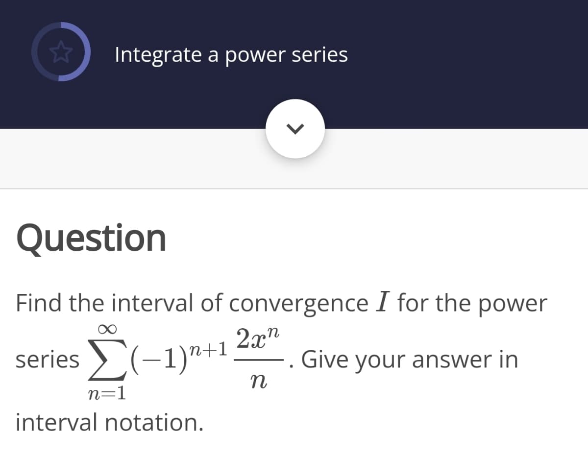 Integrate a power series
Question
Find the interval of convergence I for the power
series (-1)"+1
2x"
Give your answer in
n
n=1
interval notation.
