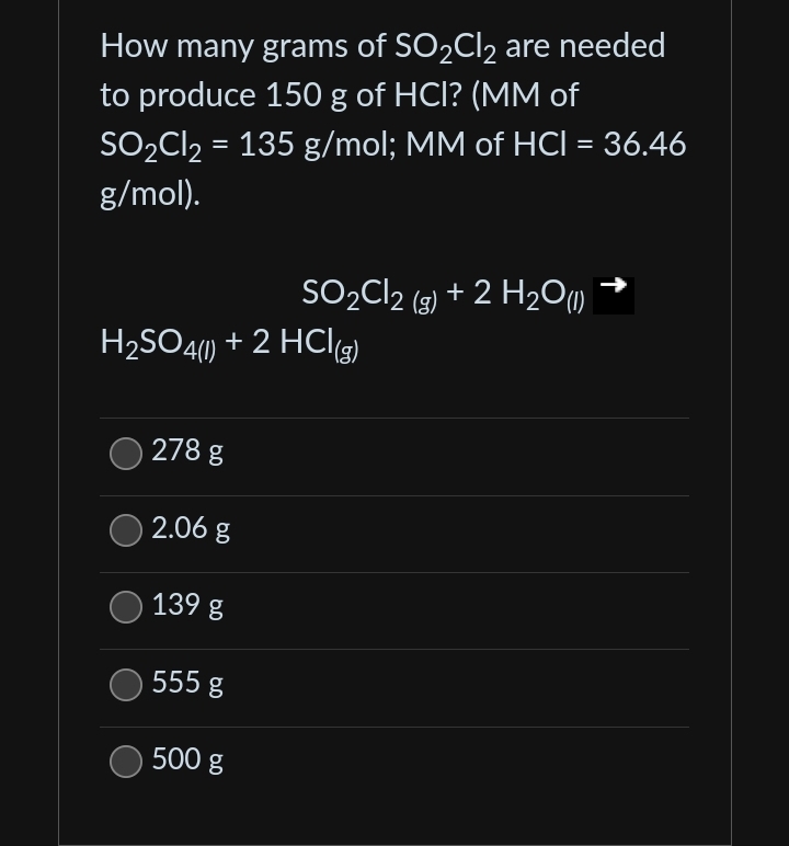How many grams of SO₂Cl₂ are needed
to produce 150 g of HCI? (MM of
SO₂Cl₂ = 135 g/mol; MM of HCI = 36.46
g/mol).
H₂SO4(1) + 2 HCl(g)
278 g
2.06 g
139 g
555 g
SO₂Cl2 (g) + 2 H₂O(1))
500 g
