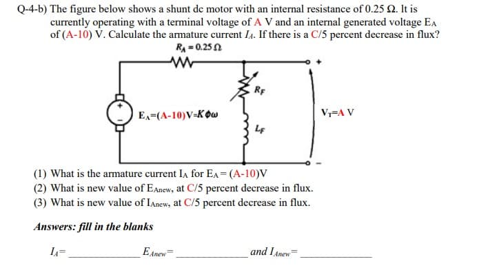 Q-4-b) The figure below shows a shunt de motor with an internal resistance of 0.25 2. It is
currently operating with a terminal voltage of A V and an internal generated voltage Ea
of (A-10) V. Calculate the armature current I4. If there is a C/5 percent decrease in flux?
RA = 0.25 N
RF
V-A V
Ex=(A-10)V=KOw
(1) What is the armature current Ia for EA = (A-10)V
(2) What is new value of EAnew, at C/5 percent decrease in flux.
(3) What is new value of Ianew, at C/5 percent decrease in flux.
Answers: fill in the blanks
E Anew
and IAnew=
