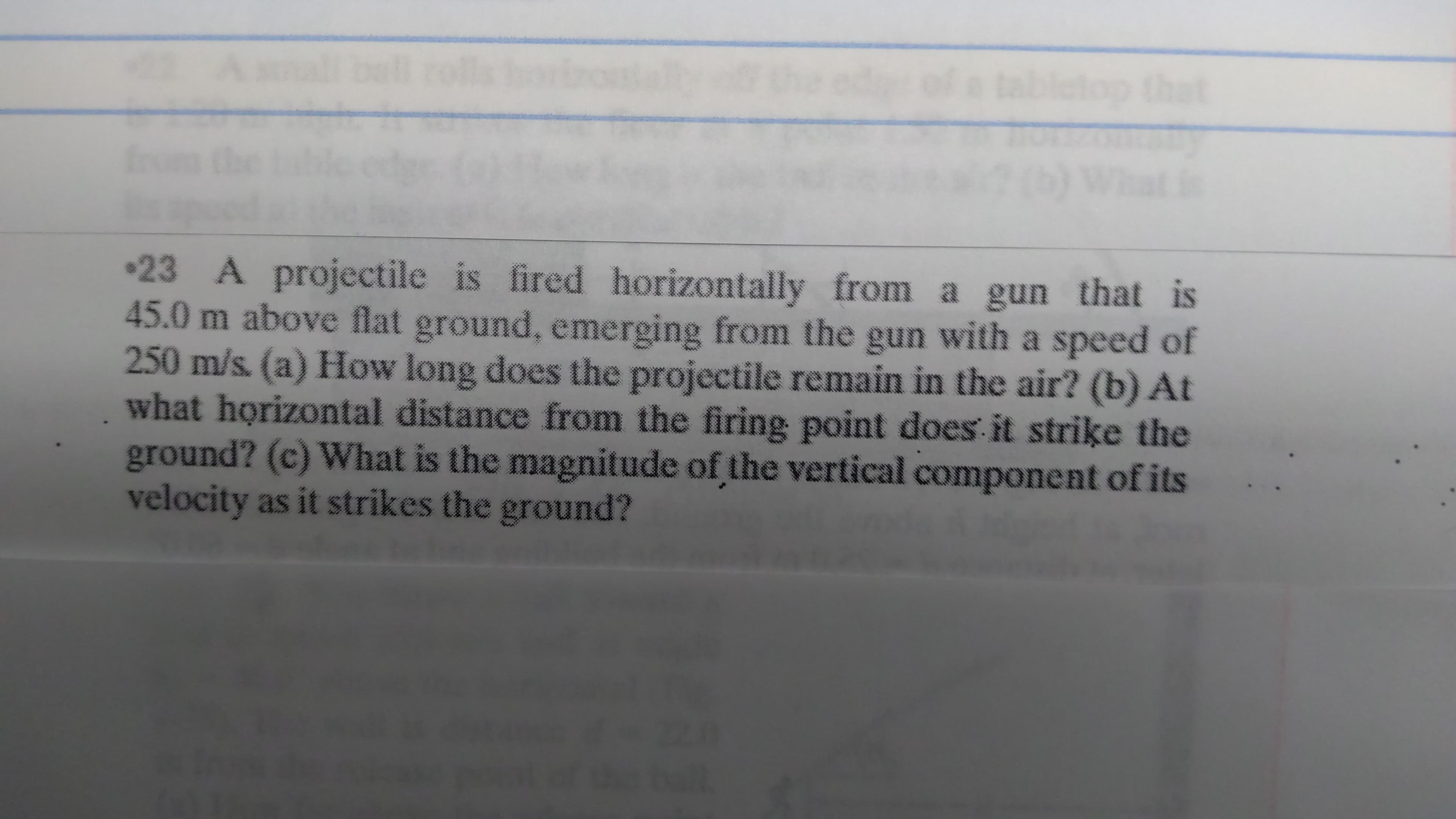 top that
23 A projectile is fired horizontally from a gun that is
45.0 m above flat ground, emerging from the gun with a speed of
250 m/s. (a) How long does the projectile remain in the air? (b) At
what horizontal distance from the firing point does it strike the
ground? (c) What is the magnitude of the vertical component of its
velocity as it strikes the ground?
20

