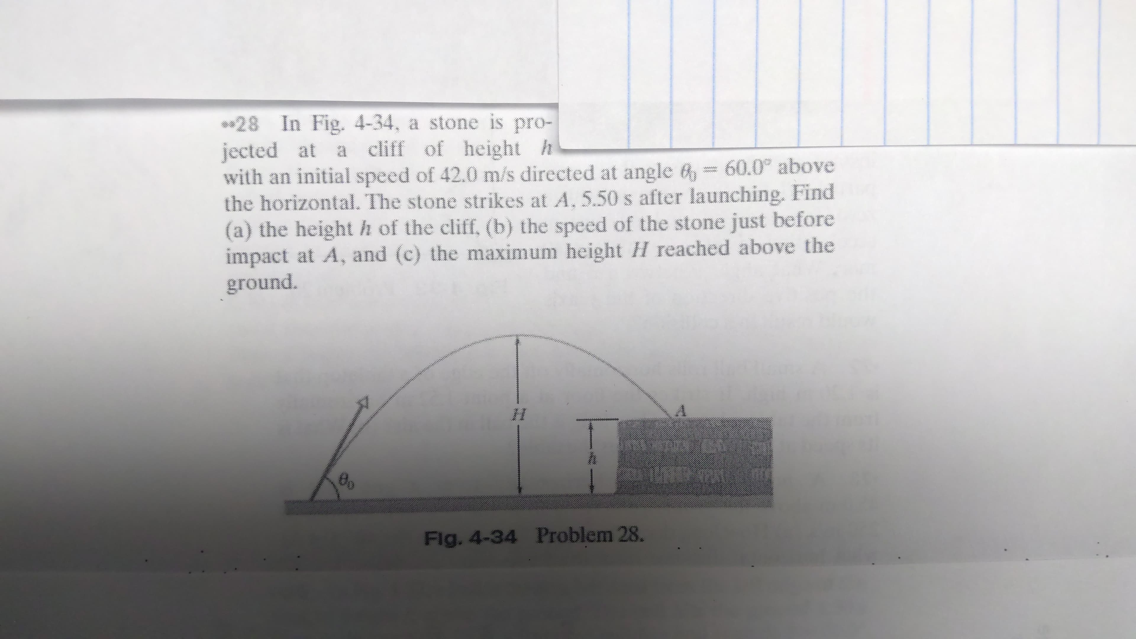 **28 In Fig. 4-34, a stone is pro-
jected at a cliff of height h
with an initial speed of 42.0 m/s directed at angle 6, = 60.0° above
the horizontal. The stone strikes at A. 5.50 s after launching. Find
(a) the heighth of the cliff, (b) the speed of the stone just before
impact at A, and (c) the maximum height H reached above the
ground.
ww.
Flg. 4-34 Problem 28.
్వతి
