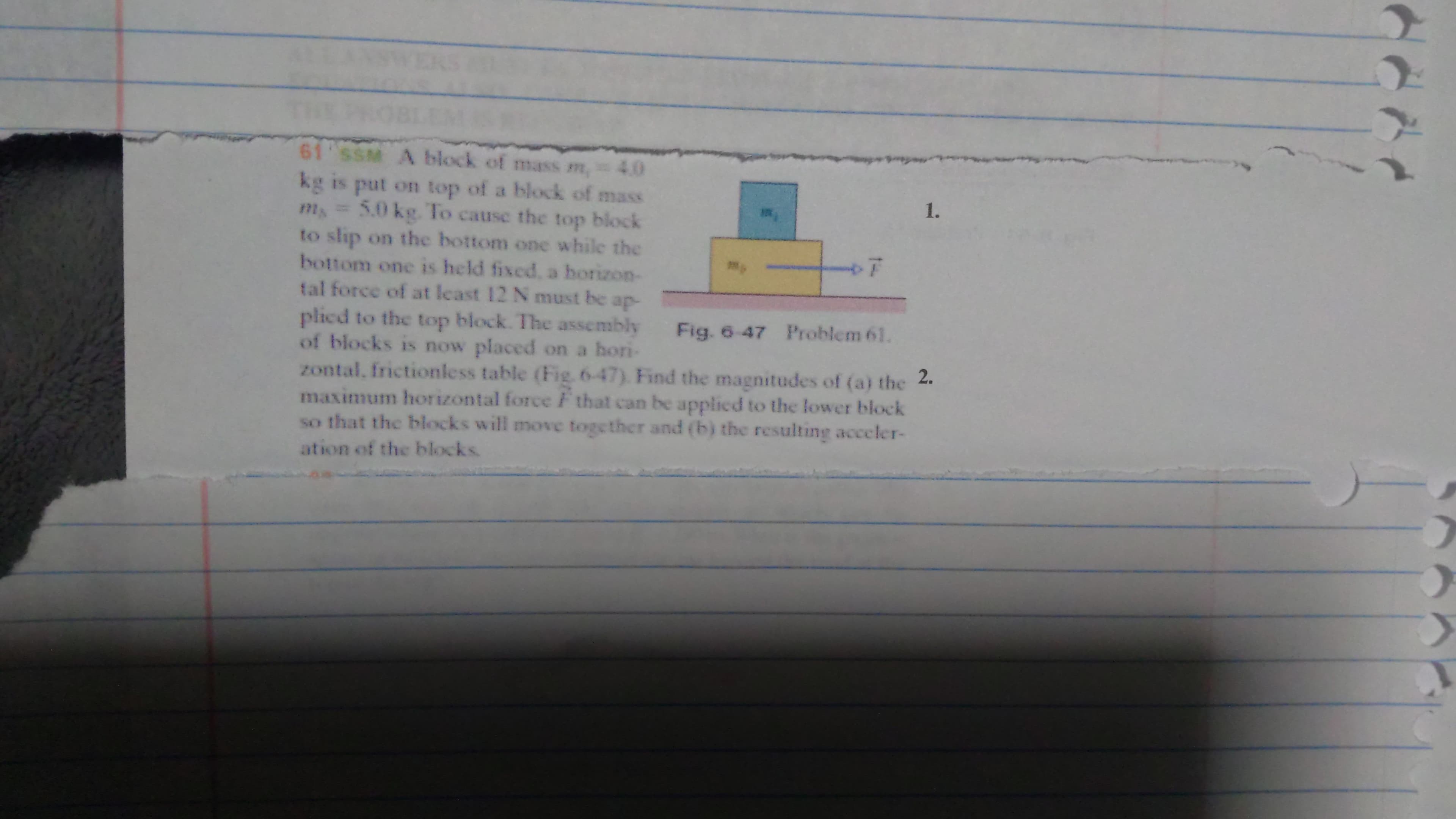 61 SSM A block of mass m, 40
kg is put on top of a block of mass
5.0 kg. To cause the top block
to slip on the bottom one while the
bottom one is held fixed, a horizon-
tal force of at least 12 N must be ap-
plicd to the top block. The assembly Fig. 6-47 Problem 61.
of blocks is now placed on a hori-
zontal, frictionless table (Fig. 6-47). Find the magnitudes of (a) the 2.
maximum horizontal force that can be applied to the lower block
so that the blocks will move together and (b) the resulting acceler-
1.
ation of the blocks
