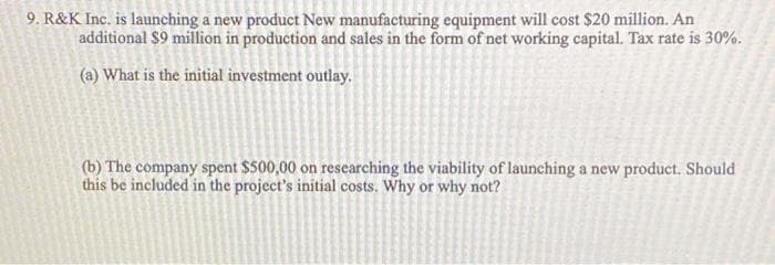 9. R&K Inc. is launching a new product New manufacturing equipment will cost $20 million. An
additional $9 million in production and sales in the form of net working capital. Tax rate is 30%.
(a) What is the initial investment outlay.
(b) The company spent $500,00 on researching the viability of launching a new product. Should
this be included in the project's initial costs. Why or why not?
