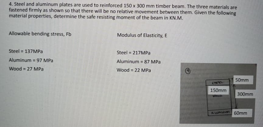 4. Steel and aluminum plates are used to reinforced 150 x 300 mm timber beam. The three materials are
fastened firmly as shown so that there will be no relative movement between them. Given the following
material properties, determine the safe resisting moment of the beam in KN.M.
Allowable bending stress, Fb
Modulus of Elasticity, E
Steel = 137MPa
%3D
Steel = 217MPa
Aluminum = 97 MPa
Aluminum = 87 MPa
%3!
!3!
Wood = 27 MPa
Wood = 22 MPa
50mm
CTEEL
150mm
300mm
WeOD
A LUAINUm
60mm
