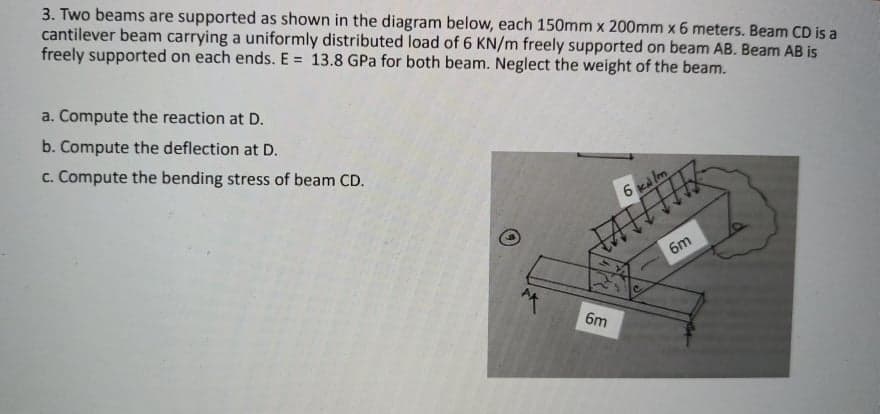 3. Two beams are supported as shown in the diagram below, each 150mm x 200mm x 6 meters. Beam CD is a
cantilever beam carrying a uniformly distributed load of 6 KN/m freely supported on beam AB. Beam AB is
freely supported on each ends. E = 13.8 GPa for both beam. Neglect the weight of the beam.
a. Compute the reaction at D.
b. Compute the deflection at D.
c. Compute the bending stress of beam CD.
6 ka lm
бт
6m
6m
