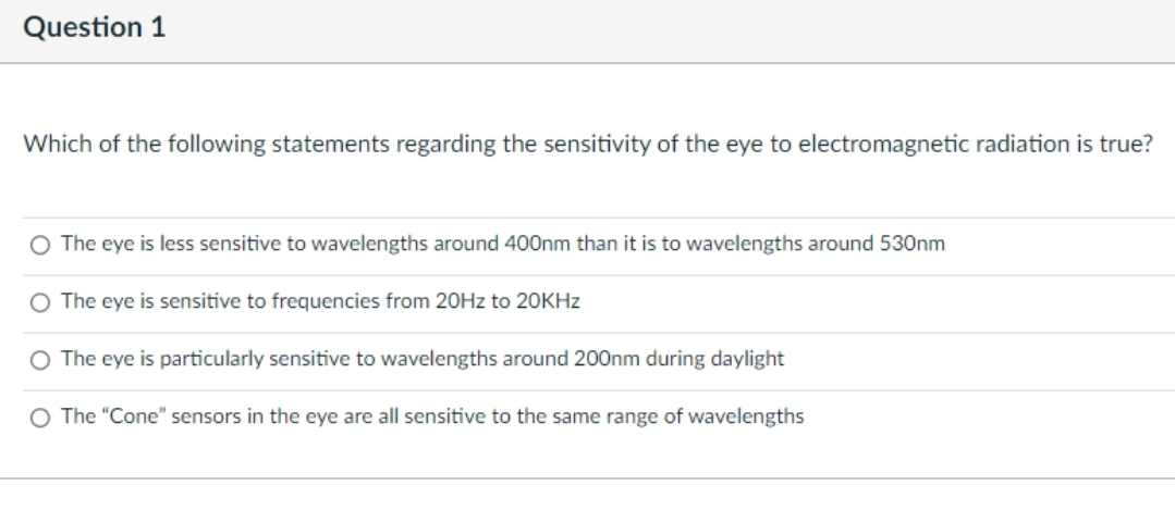 Question 1
Which of the following statements regarding the sensitivity of the eye to electromagnetic radiation is true?
O The eye is less sensitive to wavelengths around 400nm than it is to wavelengths around 530nm
O The eye is sensitive to frequencies from 20HZ to 20KHZ
O The eye is particularly sensitive to wavelengths around 200nm during daylight
O The "Cone" sensors in the eye are all sensitive to the same range of wavelengths
