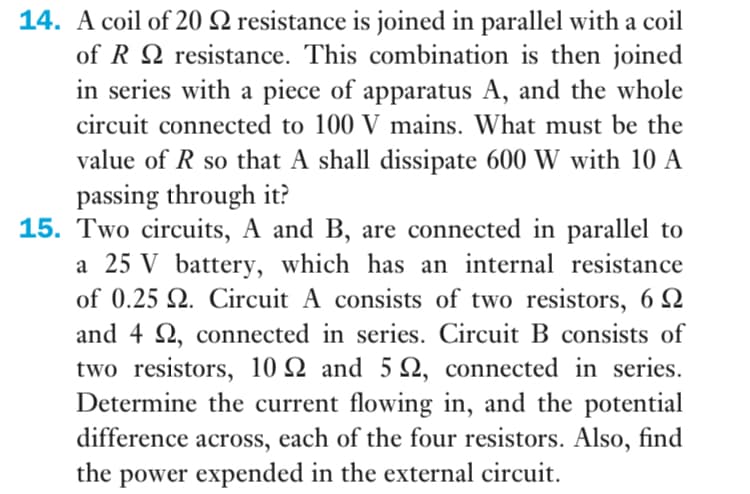 14. A coil of 20 2 resistance is joined in parallel with a coil
of R Q resistance. This combination is then joined
in series with a piece of apparatus A, and the whole
circuit connected to 100 V mains. What must be the
value of R so that A shall dissipate 600 W with 10 A
passing through it?
15. Two circuits, A and B, are connected in parallel to
a 25 V battery, which has an internal resistance
of 0.25 Q. Circuit A consists of two resistors, 6 2
and 4 2, connected in series. Circuit B consists of
two resistors, 10 Q and 5 N, connected in series.
Determine the current flowing in, and the potential
difference across, each of the four resistors. Also, find
the power expended in the external circuit.
