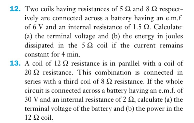 12. Two coils having resistances of 5 Q and 8 N respect-
ively are connected across a battery having an e.m.f.
of 6 V and an internal resistance of 1.5 Q. Calculate:
(a) the terminal voltage and (b) the energy in joules
dissipated in the 5 Q coil if the current remains
constant for 4 min.
13. A coil of 12 Q resistance is in parallel with a coil of
20 Q resistance. This combination is connected in
series with a third coil of 8 Q resistance. If the whole
circuit is connected across a battery having an e.m.f. of
30 V and an internal resistance of 2 Q, calculate (a) the
terminal voltage of the battery and (b) the power in the
12 Q coil.
