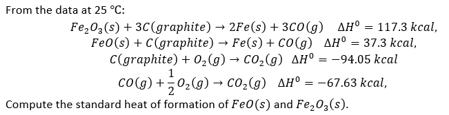 From the data at 25 °C:
Compute the standard heat of formation of FeO (s) and Fe₂O3(s).
Fe₂O3(s) + 3C (graphite) → 2Fe(s) + 3C0 (g) AH° = 117.3 kcal,
Fe0(s) + C(graphite) → Fe(s) + CO(g) AH° = 37.3 kcal,
C(graphite) + O₂(g) → CO₂(g) AH° = -94.05 kcal
1
CO(g) + O₂(g) → CO₂(g) AH° = -67.63 kcal,