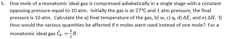 5. One mole of a monatomic ideal gas is compressed adiabatically in a single stage with a constant
opposing pressure equal to 10 atm. Initially the gas is at 27°C and 1 atm pressure, the final
pressure is 10 atm. Calculate the a) final temperature of the gas, b) w, c) q, d) AE, and e) AH. f)
How would the various quantities be affected if n moles were used instead of one mole? For a
3
monatomic ideal gas Cy
=
R.