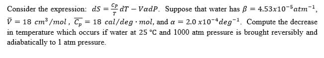Consider the expression: dS=dT - VadP. Suppose that water has ß = 4.53x10-5 atm¯¹,
V = 18 cm³/mol, C = 18 cal/deg-mol, and a = 2.0 x10 deg¹. Compute the decrease
in temperature which occurs if water at 25 °C and 1000 atm pressure is brought reversibly and
adiabatically to 1 atm pressure.