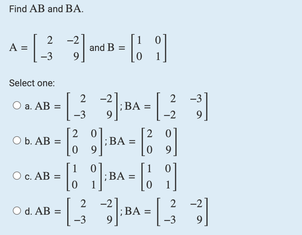 Find AB and BA.
2
A = [ 3 ] and B = [1]
-3
9
Select one:
O a. AB
O b. AB
O c. AB
2 -2
=
-3
9
-2
2 0
2
|_ ² 3];BA = | ²2
= [9] BA=[9]
= [1 BA=69
2 -2
-3
O d.
0₁. AB =[
-3
2
-2
] BA = []
-3