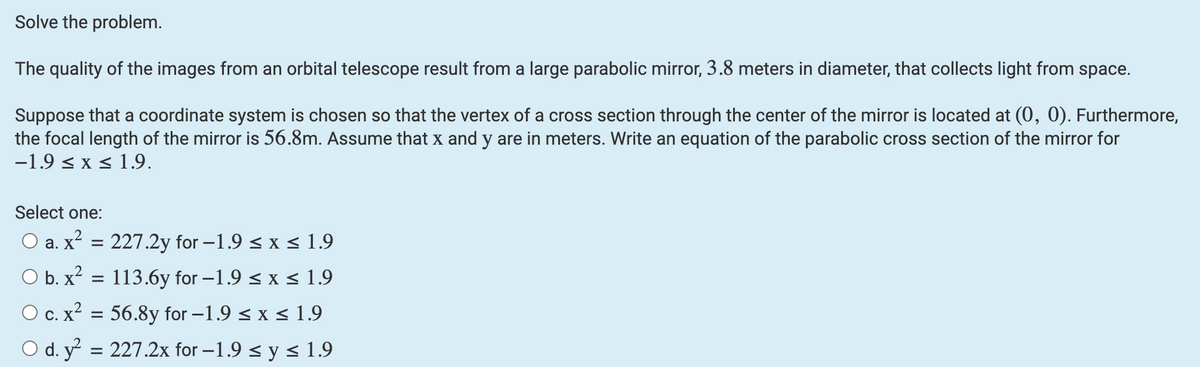 Solve the problem.
The quality of the images from an orbital telescope result from a large parabolic mirror, 3.8 meters in diameter, that collects light from space.
Suppose that a coordinate system is chosen so that the vertex of a cross section through the center of the mirror is located at (0, 0). Furthermore,
the focal length of the mirror is 56.8m. Assume that x and y are in meters. Write an equation of the parabolic cross section of the mirror for
-1.9 ≤ x ≤ 1.9.
Select one:
O a. x² = 227.2y for -1.9 ≤ x ≤ 1.9
O b. x²
113.6y for -1.9 ≤ x ≤ 1.9
O c. x² = 56.8y for -1.9 ≤ x ≤ 1.9
O d. y² = 227.2x for -1.9 ≤ y ≤ 1.9
=