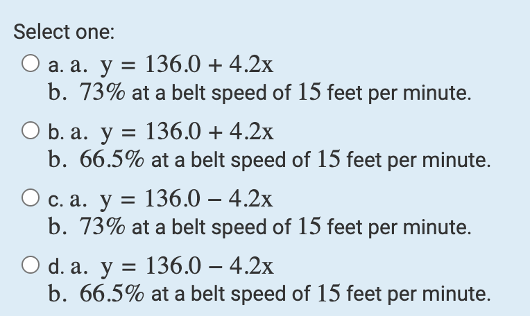 Select one:
O a. a. y = 136.0 + 4.2x
b. 73% at a belt speed of 15 feet per minute.
O b. a. y = 136.0 + 4.2x
b. 66.5% at a belt speed of 15 feet per minute.
O c. a. y = 136.0 - 4.2x
b. 73% at a belt speed of 15 feet per minute.
O d. a. y = 136.0 - 4.2x
b. 66.5% at a belt speed of 15 feet per minute.