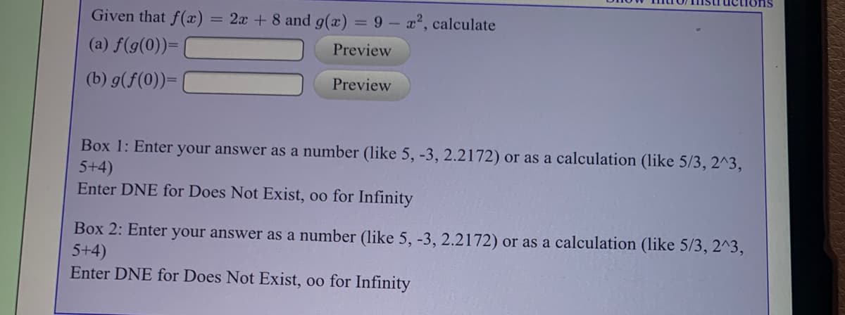 Given that f(x):
= 2x + 8 and g(x) = 9 – a2, calculate
(a) f(g(0))=
Preview
(b) g(f(0))=
Preview
Box 1: Enter your answer as a number (like 5, -3, 2.2172) or as a calculation (like 5/3, 2^3,
5+4)
Enter DNE for Does Not Exist, oo for Infinity
Box 2: Enter your answer as a number (like 5, -3, 2.2172) or as a calculation (like 5/3, 2^3,
5+4)
Enter DNE for Does Not Exist, oo for Infinity
