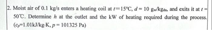 2. Moist air of 0.1 kg/s enters a heating coil at t=15°C, d = 10 gw/kgda, and exits it at t
50°C. Determine h at the outlet and the kW of heating required during the process.
(c-1.01kJ/kg-K, p 101325 Pa)

