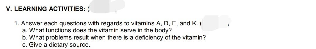 V. LEARNING ACTIVITIES: (.
1. Answer each questions with regards to vitamins A, D, E, and K. (
a. What functions does the vitamin serve in the body?
b. What problems result when there is a deficiency of the vitamin?
c. Give a dietary source.
