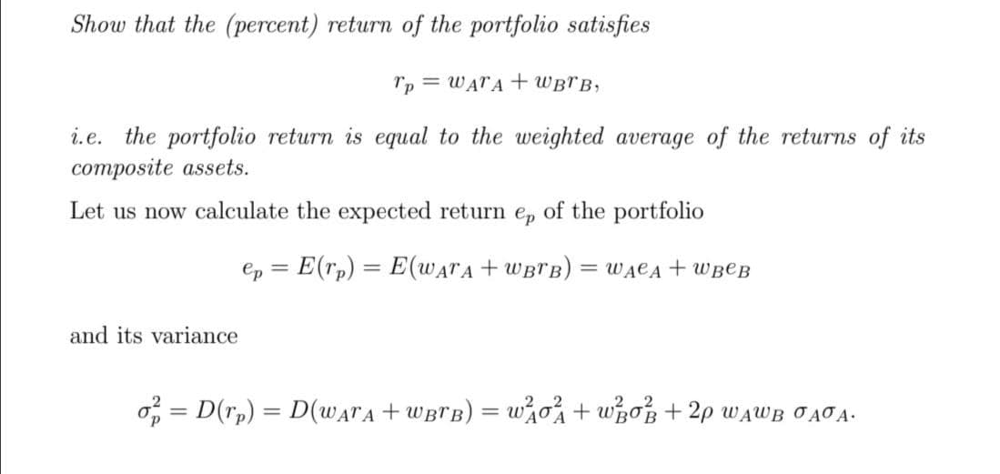 Show that the (percent) return of the portfolio satisfies
Tp = WATA + WBTB,
i.e. the portfolio return is equal to the weighted average of the returns of its
composite assets.
Let us now calculate the expected return e, of the portfolio
ep = E(rp) = E(WATA + WBTB)
= WĄCĄ + WB@B
and its variance
o = D(r,) = D(WATA + WBTB) = w%o%+ whoB + 2p WAWB JAJA-
|3D
