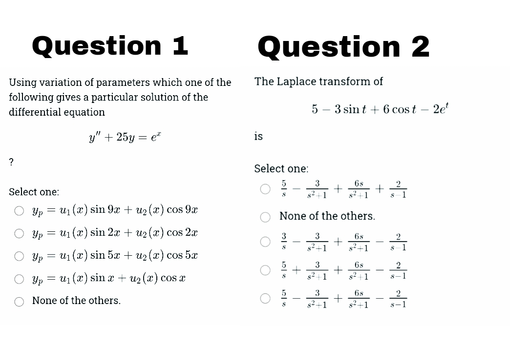 Question 1
Question 2
Using variation of parameters which one of the
The Laplace transform of
following gives a particular solution of the
differential equation
5 – 3 sin t + 6 cos t – 2et
y" + 25y
= et
is
?
Select one:
3
6s
Select one:
s2+1
s2+1
1
Yp = U1 (x) sin 9x + u2 (x) cos 9x
None of the others.
Yp = u1 (x) sin 2x + u2 (x) cos 2x
3
3
6s
2
s2+1
s2+1
1
Yp = u1 (x) sin 5x + u2 (x) cos 5x
3
6s
2
Yp = u1 (x) sin x + u2 (x) cos x
s2+1
s2 +1
s-1
3
6s
None of the others.
s2+1
s2+1
s-1
