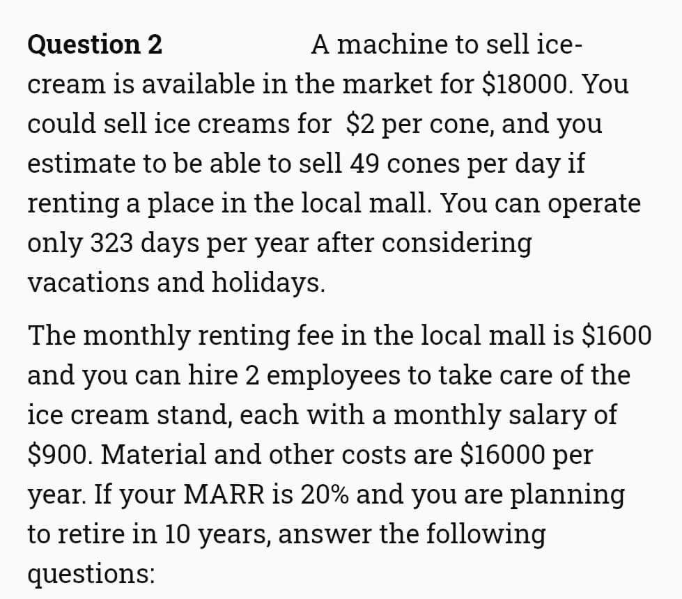 Question 2
A machine to sell ice-
cream is available in the market for $18000. You
could sell ice creams for $2 per cone, and you
estimate to be able to sell 49 cones per day if
renting a place in the local mall. You can operate
only 323 days per year after considering
vacations and holidays.
The monthly renting fee in the local mall is $1600
and you can hire 2 employees to take care of the
ice cream stand, each with a monthly salary of
$900. Material and other costs are $16000 per
year. If your MARR is 20% and you are planning
to retire in 10 years, answer the following
questions:
