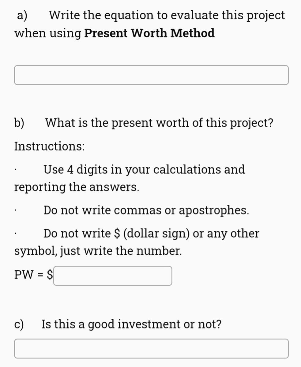 a)
Write the equation to evaluate this project
when using Present Worth Method
b)
What is the present worth of this project?
Instructions:
Use 4 digits in your calculations and
reporting the answers.
Do not write commas or apostrophes.
Do not write $ (dollar sign) or any other
symbol, just write the number.
PW = $
c) Is this a good investment or not?
