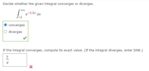Decide whether the given integral converges or diverges.
-0.5x dx
converges
O diverges
If the integral converges, compute its exact value. (If the integral diverges, enter DNE.)
2
e
