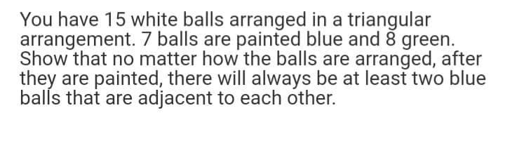 You have 15 white balls arranged in a triangular
arrangement. 7 balls are painted blue and 8 green.
Show that no matter how the balls are arranged, after
they are painted, there will always be at least two blue
balls that are adjacent to each other.
