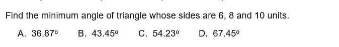 Find the minimum angle of triangle whose sides are 6, 8 and 10 units.
A. 36.87⁰ B. 43.45⁰ C. 54.23⁰ D. 67.45⁰