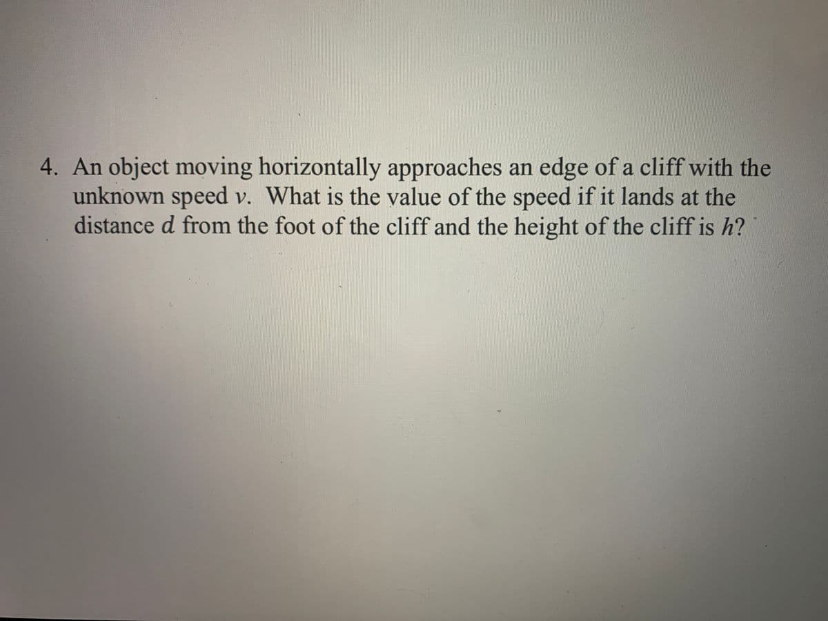 4. An object moving horizontally approaches an edge of a cliff with the
unknown speed v. What is the value of the speed if it lands at the
distance d from the foot of the cliff and the height of the cliff is h?
