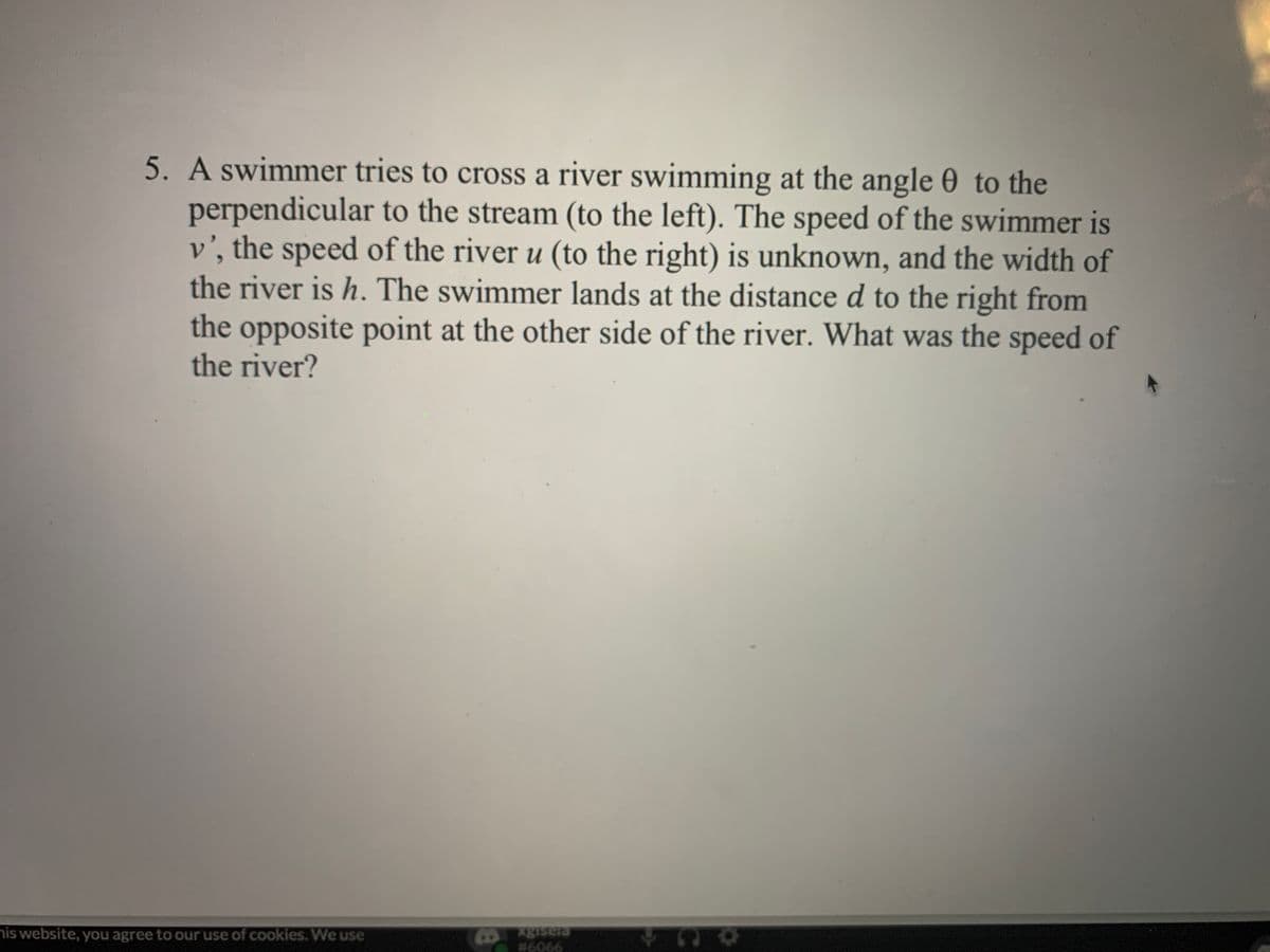 5. A swimmer tries to cross a river swimming at the angle 0 to the
perpendicular to the stream (to the left). The speed of the swimmer is
v', the speed of the river u (to the right) is unknown, and the width of
the river is h. The swimmer lands at the distance d to the right from
the opposite point at the other side of the river. What was the speed of
the river?
his website, you agree to our use of cookies. We use
# 6066
