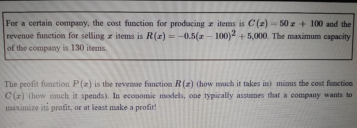 For a certain company, the cost function for producing r items is C (r) – 50 z + 100 and the
revenue function for selling r items is R(r) -0.5(r-
of the company is 130 items.
100)2 + 5,000. The maximum capacity
The profit function P(x) is the revenue function R (x) (how much it takes in) minus the cost function
C (r) (how much it spends), In economic models, one typically assumes that a company wants to
maximize its profit, or at least make a profit!
