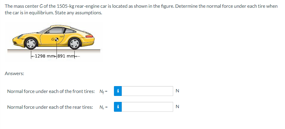 The mass center G of the 1505-kg rear-engine car is located as shown in the figure. Determine the normal force under each tire when
the car is in equilibrium. State any assumptions.
Answers:
-1298 mm-891 mm-
Normal force under each of the front tires: N₁=
Normal force under each of the rear tires:
Tel
N₁ = i
N
N