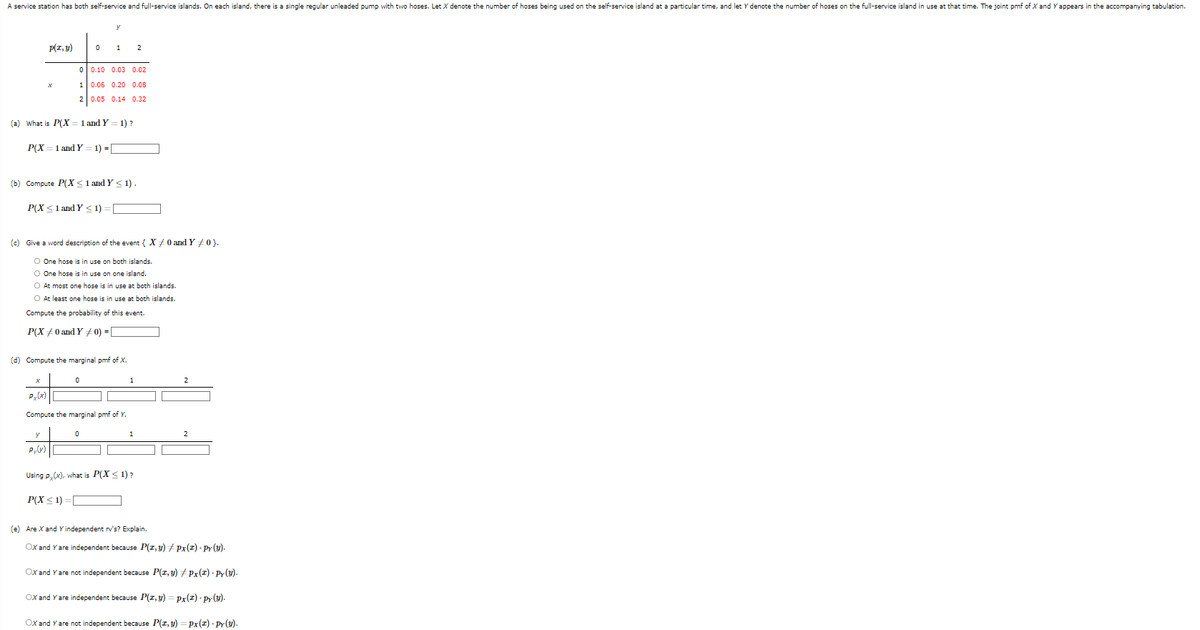 A service station has both self-service and full-service islands. On each island, there is a single regular unleaded pump with two hoses. Let X denote the number of hoses being used on the self-service island at a particular time, and let y denote the number of hoses on the full-service island in use at that time. The joint pmf of X and Y appears in the accompanying tabulation.
p(x, y)
0
1
2
x
P(X= 1 and Y 1) = [
0
(a) What is P(X= 1 and Y 1) ?
Py(y)
P(X ≤ 1 and Y≤1):
y
(b) Compute P(X≤ 1 and Y≤ 1).
1
0.10 0.03 0.02
0.06 0.20 0.08
0.05 0.14 0.32
0
(c) Give a word description of the event { X #0 and Y #0}.
O One hose is in use on both islands.
O One hose is in use on one island.
O At most one hose is in use at both islands.
O At least one hose is in use at both islands.
Compute the probability of this event.
P(X0 and Y / 0) =
(d) Compute the marginal pmf of X.
0
Compute the marginal pmf of Y.
2
1
Using p(x), what is P(X≤ 1)?
P(X ≤1)=[
2
2
(e) Are X and Y independent rv's? Explain.
OX and Y are independent because P(x, y) ‡ px(x) · Py (y).
OX and Y are not independent because P(x, y) #Px(1) - Py(Y).
OX and Y are independent because P(x, y) = Px(2).py (y).
OX and Y are not independent because P(x, y) = Px(z) Py(y).