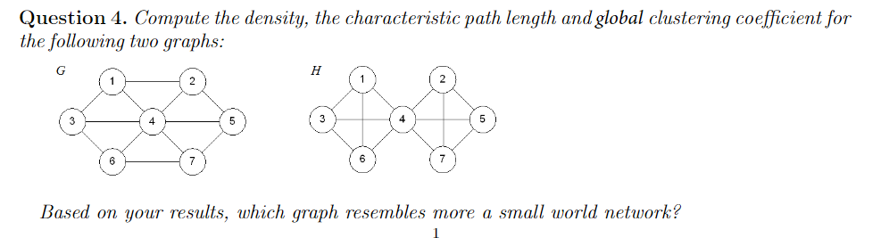 Question 4. Compute the density, the characteristic path length and global clustering coefficient for
the following two graphs:
G
H
4
6
6
Based on your results, which graph resembles more a small world network?