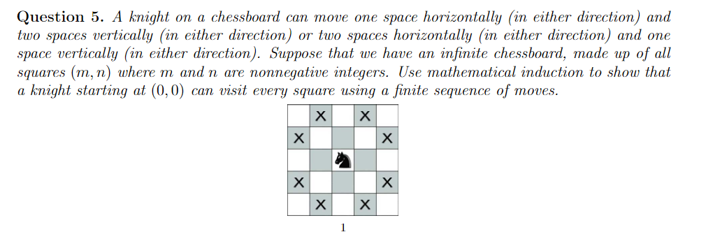 Question 5. A knight on a chessboard can move one space horizontally (in either direction) and
two spaces vertically (in either direction) or two spaces horizontally (in either direction) and one
space vertically (in either direction). Suppose that we have an infinite chessboard, made up of all
squares (m, n) where m and n are nonnegative integers. Use mathematical induction to show that
a knight starting at (0,0) can visit every square using a finite sequence of moves.
1
