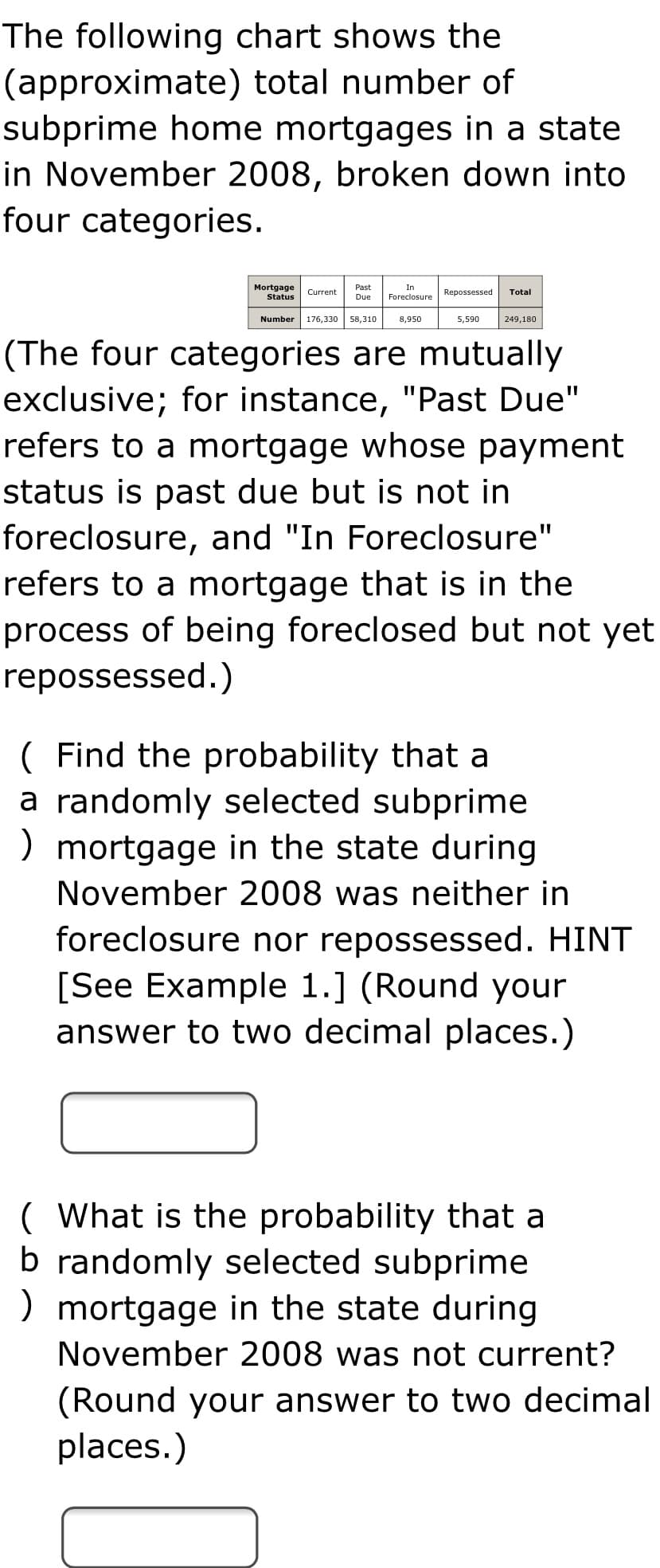 The following chart shows the
(approximate) total number of
subprime home mortgages in a state
in November 2008, broken down into
four categories.
Mortgage
Past
In
Current
Repossessed
Total
Status
Due
Foreclosure
Number
176,330
58,310
8,950
5,590
249,180
(The four categories are mutually
exclusive; for instance, "Past Due"
refers to a mortgage whose payment
status is past due but is not in
foreclosure, and "In Foreclosure"
refers to a mortgage that is in the
process of being foreclosed but not yet
repossessed.)
( Find the probability that a
a randomly selected subprime
) mortgage in the state during
November 2008 was neither in
foreclosure nor repossessed. HINT
[See Example 1.] (Round your
answer to two decimal places.)
( What is the probability that a
b randomly selected subprime
) mortgage in the state during
November 2008 was not current?
(Round your answer to two decimal
places.)
