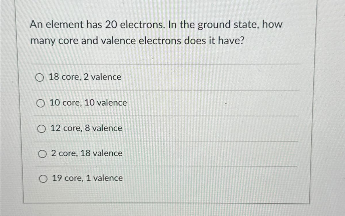 An element has 20 electrons. In the ground state, how
many core and valence electrons does it have?
18 core, 2 valence
O 10 core, 10 valence
O 12 core, 8 valence
O2 core, 18 valence
O 19 core, 1 valence