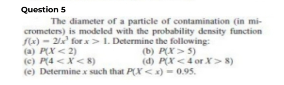 Question 5
The diameter of a particle of contamination (in mi-
crometers) is modeled with the probability density function
f(x) = 2/x¹ for x> 1. Determine the following:
(a) P(X<2)
(c) P(4 < X<8)
(e) Determine x such that P(X<x) = 0.95.
(b) P(X>5)
(d) P(X<4 or X > 8)