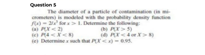 Question 5
The diameter of a particle of contamination (in mi-
crometers) is modeled with the probability density function
f(x) = 2/x¹ for x>1. Determine the following:
(a) P(X<2)
(c) P(4 < X <8)
(e) Determine x such that P(X<x) = 0.95.
(b) P(X> 5)
(d) P(X<4 or X> 8)